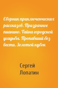 Сборник приключенческих рассказов. Призрачное пианино. Тайна городской усадьбы. Пропавший без вести. Золотой кубок