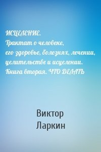 ИСЦЕЛЕНИЕ. Трактат о человеке, его здоровье, болезнях, лечении, целительстве и исцелении. Книга вторая. ЧТО ДЕЛАТЬ