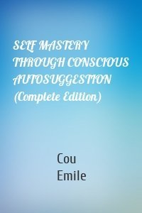 SELF MASTERY THROUGH CONSCIOUS AUTOSUGGESTION (Complete Edition)