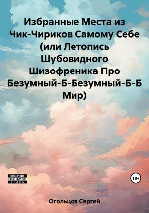 Обложка книги «Избранные Места из Чик-Чириков Самому Себе (или Летопись Шубовидного Шизофреника Про Безумный-Б-Безумный-Б-Б Мир)» — Сергей Огольцов
