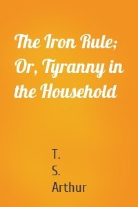 The Iron Rule; Or, Tyranny in the Household