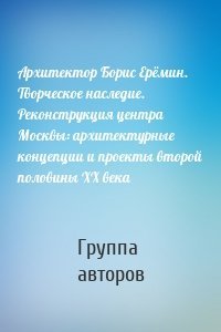 Архитектор Борис Ерёмин. Творческое наследие. Реконструкция центра Москвы: архитектурные концепции и проекты второй половины XX века