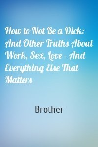 How to Not Be a Dick: And Other Truths About Work, Sex, Love - And Everything Else That Matters