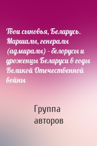 Твои сыновья, Беларусь. Маршалы, генералы (адмиралы) – белорусы и уроженцы Беларуси в годы Великой Отечественной войны