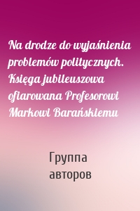 Na drodze do wyjaśnienia problemów politycznych. Księga jubileuszowa ofiarowana Profesorowi Markowi Barańskiemu