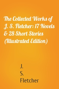 The Collected Works of J. S. Fletcher: 17 Novels & 28 Short Stories (Illustrated Edition)