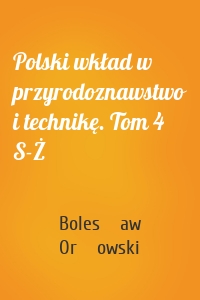 Polski wkład w przyrodoznawstwo i technikę. Tom 4 S-Ż