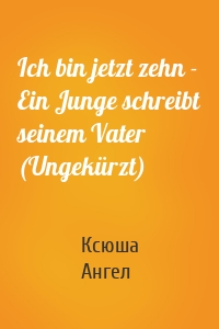 Ich bin jetzt zehn - Ein Junge schreibt seinem Vater (Ungekürzt)