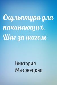 Скульптура для начинающих. Шаг за шагом