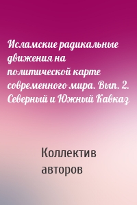 Исламские радикальные движения на политической карте современного мира. Вып. 2. Северный и Южный Кавказ