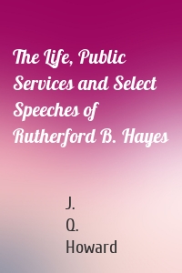 The Life, Public Services and Select Speeches of Rutherford B. Hayes