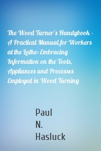 The Wood Turner's Handybook - A Practical Manual for Workers at the Lathe: Embracing Information on the Tools, Appliances and Processes Employed in Wood Turning