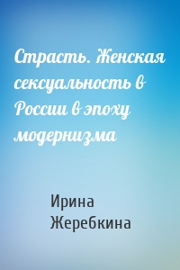 Страсть. Женская сексуальность в России в эпоху модернизма