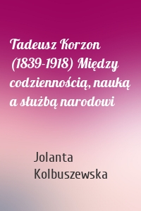 Tadeusz Korzon (1839-1918) Między codziennością, nauką a służbą narodowi