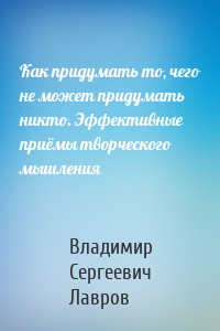 Как придумать то, чего не может придумать никто. Эффективные приёмы творческого мышления