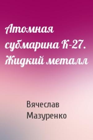 Обложка книги «Атомная субмарина К-27. Жидкий металл» — Вячеслав Мазуренко