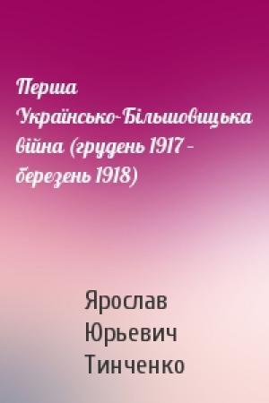 Обложка книги «Перша Українсько-Більшовицька війна (грудень 1917 – березень 1918)» — Ярослав Юрьевич Тинченко
