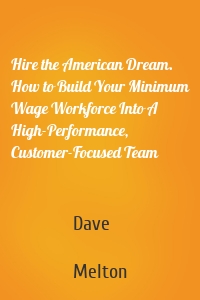 Hire the American Dream. How to Build Your Minimum Wage Workforce Into A High-Performance, Customer-Focused Team