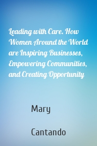Leading with Care. How Women Around the World are Inspiring Businesses, Empowering Communities, and Creating Opportunity
