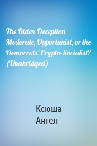 The Biden Deception - Moderate, Opportunist, or the Democrats' Crypto-Socialist? (Unabridged)
