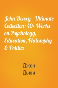 John Dewey - Ultimate Collection: 40+ Works on Psychology, Education, Philosophy & Politics