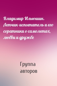 Владимир Ильюшин. Летчик-испытатель и его соратники о самолетах, любви и дружбе