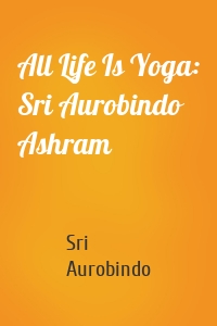 All Life Is Yoga: Sri Aurobindo Ashram