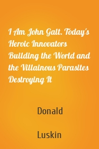 I Am John Galt. Today's Heroic Innovators Building the World and the Villainous Parasites Destroying It