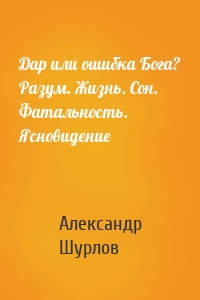 Дар или ошибка Бога? Разум. Жизнь. Сон. Фатальность. Ясновидение