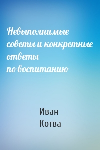 Невыполнимые советы и конкретные ответы по воспитанию