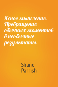 Shane Parrish - Ясное мышление. Превращение обычных моментов в необычные результаты