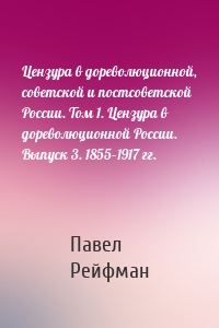 Цензура в дореволюционной, советской и постсоветской России. Том 1. Цензура в дореволюционной России. Выпуск 3. 1855–1917 гг.