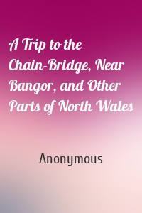 A Trip to the Chain-Bridge, Near Bangor, and Other Parts of North Wales
