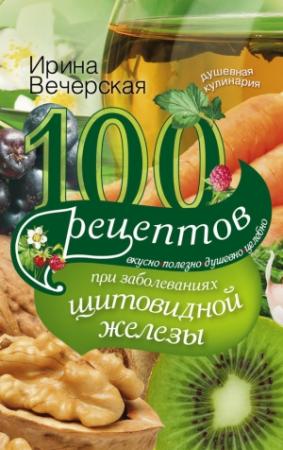 Обложка книги «100 рецептов при заболеваниях щитовидной железы. Вкусно, полезно, душевно, целебно» — Ирина Вечерская