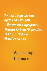 Книга о родословии и правилах жизни «Предковы о предках». Версия № 1 от 16 декабря 2017 г., г. Невель Псковской обл.