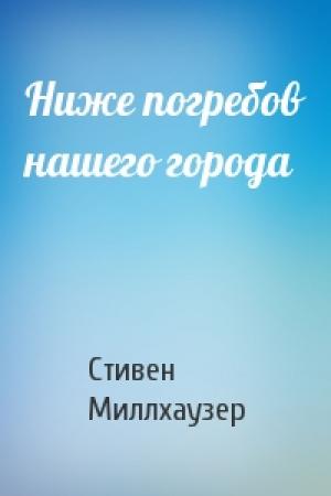 Обложка книги «Ниже погребов нашего города» — Стивен Миллхаузер