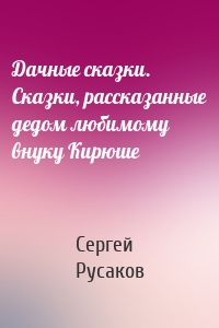 Дачные сказки. Сказки, рассказанные дедом любимому внуку Кирюше