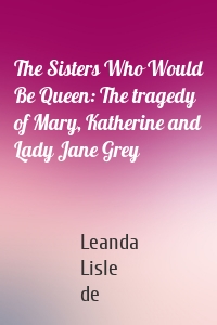 The Sisters Who Would Be Queen: The tragedy of Mary, Katherine and Lady Jane Grey