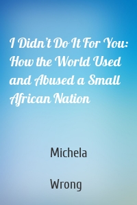 I Didn’t Do It For You: How the World Used and Abused a Small African Nation