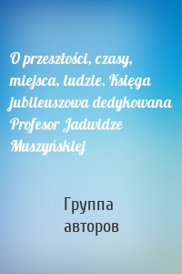 O przeszłości, czasy, miejsca, ludzie. Księga jubileuszowa dedykowana Profesor Jadwidze Muszyńskiej