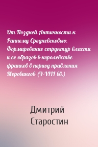 От Поздней Античности к Раннему Средневековью. Формирование структур власти и ее образов в королевстве франков в период правления Меровингов (V–VIII вв.)