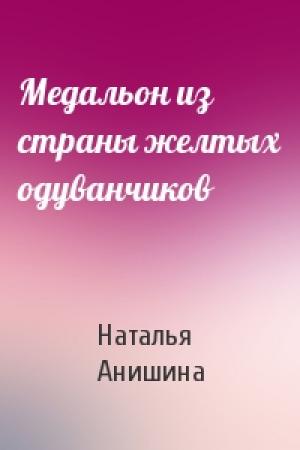 Обложка книги «Медальон из страны желтых одуванчиков» — Наталья Анишина