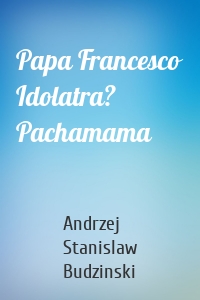 Papa Francesco Idolatra? Pachamama