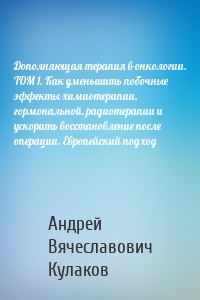 Дополняющая терапия в онкологии. ТОМ 1. Как уменьшить побочные эффекты химиотерапии, гормональной, радиотерапии и ускорить восстановление после операции. Европейский подход