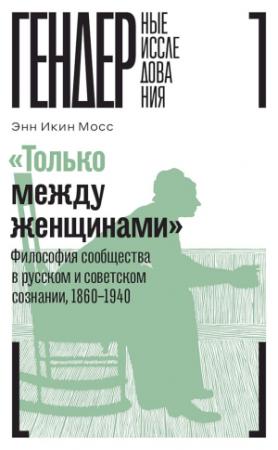 Обложка книги ««Только между женщинами». Философия сообщества в русском и советском сознании, 1860–1940» — Энн Мосс
