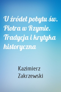 U źródeł pobytu św. Piotra w Rzymie. Tradycja i krytyka historyczna