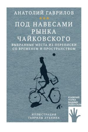Обложка книги «Под навесами рынка Чайковского. Выбранные места из переписки со временем и пространством» — Анатолий Гаврилов