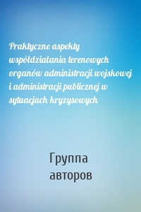 Praktyczne aspekty współdziałania terenowych organów administracji wojskowej i administracji publicznej w sytuacjach kryzysowych