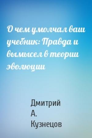 Обложка книги «О чем умолчал ваш учебник: Правда и вымысел в теории эволюции» — Дмитрий А. Кузнецов