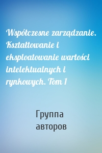 Współczesne zarządzanie. Kształtowanie i eksploatowanie wartości intelektualnych i rynkowych. Tom 1